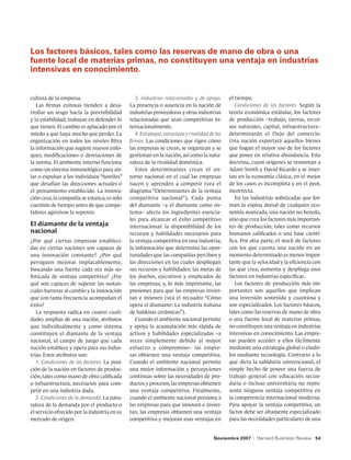 Los factores básicos, tales como las reservas de mano de obra o una
fuente local de materias primas, no constituyen una ventaja en industrias
intensivas en conocimiento.


cultura de la empresa.                           3. Industrias relacionadas y de apoyo.         el tiempo.
   Las firmas exitosas tienden a desa-        La presencia o ausencia en la nación de              Condiciones de los factores. Según la
rrollar un sesgo hacia la previsibilidad      industrias proveedoras y otras industrias         teoría económica estándar, los factores
y la estabilidad; trabajan en defender lo     relacionadas que sean competitivas in-            de producción –trabajo, tierras, recur-
que tienen. El cambio es aplacado por el      ternacionalmente.                                 sos naturales, capital, infraestructura–
miedo a que haya mucho que perder. La            4. Estrategia, estructura y rivalidad de las   determinarán el flujo del comercio.
organización en todos los niveles filtra      firmas. Las condiciones que rigen cómo            Una nación exportará aquellos bienes
la información que sugiere nuevos enfo-       las empresas se crean, se organizan y se          que hagan el mayor uso de los factores
ques, modificaciones o desviaciones de        gestionan en la nación, así como la natu-         que posee en relativa abundancia. Esta
la norma. El ambiente interno funciona        raleza de la rivalidad doméstica.                 doctrina, cuyos orígenes se remontan a
como un sistema inmunológico para ais-           Estos determinantes crean el en-               Adam Smith y David Ricardo y se inser-
lar o expulsar a los individuos “hostiles”    torno nacional en el cual las empresas            tan en la economía clásica, en el mejor
que desafían las direcciones actuales o       nacen y aprenden a competir (vea el               de los casos es incompleta y en el peor,
el pensamiento establecido. La innova-        diagrama “Determinantes de la ventaja             incorrecta.
ción cesa; la compañía se estanca; es sólo    competitiva nacional”). Cada punta                   En las industrias sofisticadas que for-
cuestión de tiempo antes de que compe-        del diamante –y el diamante como sis-             man la espina dorsal de cualquier eco-
tidores agresivos la superen.                 tema– afecta los ingredientes esencia-            nomía avanzada, una nación no hereda,
                                              les para alcanzar el éxito competitivo            sino que crea los factores más importan-
El diamante de la ventaja                     internacional: la disponibilidad de los           tes de producción, tales como recursos
nacional                                      recursos y habilidades necesarios para            humanos calificados o una base cientí-
¿Por qué ciertas empresas estableci-          la ventaja competitiva en una industria;          fica. Por otra parte, el stock de factores
das en ciertas naciones son capaces de        la información que determina las opor-            con los que cuenta una nación en un
una innovación constante? ¿Por qué            tunidades que las compañías perciben y            momento determinado es menos impor-
persiguen mejoras implacablemente,            las direcciones en las cuales despliegan          tante que la velocidad y la eficiencia con
buscando una fuente cada vez más so-          sus recursos y habilidades; las metas de          las que crea, aumenta y despliega esos
fisticada de ventaja competitiva? ¿Por        los dueños, ejecutivos y empleados de             factores en industrias específicas.
qué son capaces de superar las sustan-        las empresas; y, lo más importante, las              Los factores de producción más im-
ciales barreras al cambio y la innovación     presiones para que las empresas invier-           portantes son aquellos que implican
que con tanta frecuencia acompañan el         tan e innoven (vea el recuadro “Cómo              una inversión sostenida y cuantiosa y
éxito?                                        opera el diamante: La industria italiana          son especializados. Los factores básicos,
   La respuesta radica en cuatro cuali-       de baldosas cerámicas”).                          tales como las reservas de mano de obra
dades amplias de una nación, atributos           Cuando el ambiente nacional permite            o una fuente local de materias primas,
que individualmente y como sistema            y apoya la acumulación más rápida de              no constituyen una ventaja en industrias
constituyen el diamante de la ventaja         activos y habilidades especializadas –a           intensivas en conocimiento. Las empre-
nacional, el campo de juego que cada          veces simplemente debido al mayor                 sas pueden acceder a ellos fácilmente
nación establece y opera para sus indus-      esfuerzo y compromiso– las empre-                 mediante una estrategia global o eludir-
trias. Estos atributos son:                   sas obtienen una ventaja competitiva.             los mediante tecnología. Contrario a lo
   1. Condiciones de los factores. La posi-   Cuando el ambiente nacional permite               que dicta la sabiduría convencional, el
ción de la nación en factores de produc-      una mejor información y percepciones              simple hecho de poseer una fuerza de
ción, tales como mano de obra calificada      continuas sobre las necesidades de pro-           trabajo general con educación secun-
o infraestructura, necesarios para com-       ductos y procesos, las empresas obtienen          daria o incluso universitaria no repre-
petir en una industria dada.                  una ventaja competitiva. Finalmente,              senta ninguna ventaja competitiva en
   2. Condiciones de la demanda. La natu-     cuando el ambiente nacional presiona a            la competencia internacional moderna.
raleza de la demanda por el producto o        las empresas para que innoven e invier-           Para apoyar la ventaja competitiva, un
el servicio ofrecido por la industria en su   tan, las empresas obtienen una ventaja            factor debe ser altamente especializado
mercado de origen.                            competitiva y mejoran esas ventajas en            para las necesidades particulares de una


                                                                                         Noviembre 2007    |   Harvard Business Review 54
 
