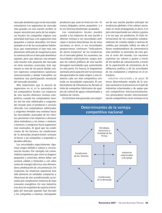 mercado doméstico que en los mercados           productos que sean kei-haku-tan-sho –li-    sas de una nación pueden anticipar las
extranjeros. Los segmentos de mercado           vianos, delgados, cortos, pequeños– y a     tendencias globales si los valores nacio-
más grandes en una nación reciben la            la vez internacionalmente aceptados.        nales se están propagando; es decir, si el
mayor atención por parte de las empre-             Los compradores locales pueden           país está exportando sus valores y gustos
sas locales; las compañías asignan una          ayudar a las empresas de una nación a       a la vez que sus productos. El éxito in-
prioridad más baja a los segmentos más          obtener ventaja si sus necesidades anti-    ternacional de las compañías estadou-
pequeños o menos deseables. Un buen             cipan o incluso determinan las de otras     nidenses de comida rápida y tarjetas de
ejemplo es el de las excavadoras hidráu-        naciones; es decir, si sus necesidades      crédito, por ejemplo, refleja no sólo el
licas, que representan el tipo más am-          proporcionan continuos “indicadores         deseo estadounidense de conveniencia
pliamente utilizado de maquinaria para          de alerta temprana” de las tendencias       sino también la extensión de esos gus-
la construcción en el mercado doméstico         en el mercado global. En ocasiones, las     tos al resto del mundo. Las naciones
japonés, pero que abarcan una propor-           necesidades anticipatorias surgen por-      exportan sus valores y gustos a través
ción mucho más pequeña del mercado              que los valores políticos de una nación     de los medios de comunicación, a través
en otras naciones avanzadas. Este seg-          presagian necesidades que aumentarán        de la capacitación de extranjeros, de la
mento es uno de los pocos donde exis-           en otra parte. En Suecia, la largamente     influencia política y de las actividades
ten vigorosos competidores japoneses            asentada preocupación por las personas      de sus ciudadanos y empresas en el ex-
internacionales y donde Caterpillar no          discapacitadas ha dado origen a una in-     tranjero.
mantiene una participación sustancial           dustria cada vez más competitiva cen-          Industrias relacionadas y de apoyo. El
del mercado mundial.                            trada en necesidades especiales. El am-     tercer determinante amplio de la ven-
   Más importante que la mezcla de              bientalismo de Dinamarca ha llevado al      taja nacional es la presencia en el país de
segmentos en sí, es la naturaleza de            éxito de compañías fabricantes de equi-     industrias relacionadas y de apoyo que
los compradores locales. Las empresas           pos de control de aguas contaminadas y      son competitivas internacionalmente.
de una nación obtienen ventaja com-             molinos de viento.                          Los proveedores locales internacional-
petitiva cuando los compradores loca-              En términos más generales, las empre-    mente competitivos crean ventajas en la
les son los más sofisticados y exigentes
del mundo para el producto o servicio
ofrecido. Los compradores sofisticados                              Determinantes de la ventaja
y exigentes brindan una ventana hacia                                 competitiva nacional
las necesidades avanzadas de los clien-
tes; presionan a las empresas a alcanzar
altos estándares; y las instan a mejorar,
a innovar y a progresar hacia segmentos
más avanzados. Al igual que las condi-                                                Estrategia,
ciones de los factores, las condiciones                                              estructura y
                                                                                   rivalidad de las
de la demanda proporcionan ventajas                                                     firmas
al forzar a las compañías a responder a
desafíos difíciles.
   Las necesidades especialmente rigu-
rosas surgen debido a valores y circuns-
tancias locales. Por ejemplo, los consu-
                                                              Condiciones                                     Industrias
midores japoneses, que viven en hogares                                                                      relacionadas
                                                             de los factores
pequeños y estrechos, deben lidiar con                                                                        y de apoyo
veranos cálidos y húmedos y con altos
costos de energía eléctrica; una abruma-
dora combinación de circunstancias. En
respuesta, las empresas japonesas han
sido pioneras en unidades compactas y
silenciosas de aire acondicionado, accio-                                           Condiciones
                                                                                   de la demanda
nadas por compresores rotativos de bajo
consumo energético. En una industria
tras otra, los requisitos de espacio restrin-
gido del mercado japonés han forzado
a las compañías a innovar, entregando


                                                                                    Noviembre 2007     |   Harvard Business Review 56
 
