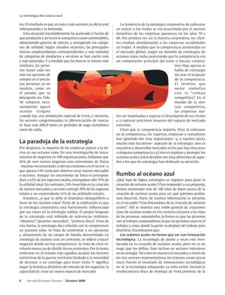 La estrategia del océano azul

tes. El resultado es que, en más y más sectores, la oferta está      La tendencia de la estrategia corporativa de enfocarse
sobrepasando a la demanda.                                        en vencer a los rivales se vio exacerbada por el ascenso
   Esta situación inevitablemente ha acelerado el hecho de        meteórico de las empresas japonesas en los años 70 y
que productos y servicios se comporten como commodities,          80. Por primera vez en la historia corporativa, los clien-
alimentando guerras de precios y encogiendo los márge-            tes estaban abandonando a las empresas occidentales
nes de utilidad. Según estudios recientes, las principales        en tropel. A medida que la competencia aumentaba en
marcas estadounidenses correspondientes a una variedad            el mercado global, surgió un montón de estrategias de
de categorías de productos y servicios se han vuelto más          océanos rojos, todas postulando que la competencia era
y más parecidas. Y a medida que las marcas se tornan más          un componente principal del éxito o fracaso corpora-
similares, las perso-                                                                                    tivo. Hoy, apenas se
nas basan cada vez                                                                                       habla de estrategia
más sus opciones de                                                                                      sin usar el lenguaje
compra en el precio.                                                                                     de la competencia.
Las personas ya no                                                                                       El término que
insisten, como en                                                                                        mejor simboliza
el pasado, que su                                                                                        esto es “ventaja
detergente sea Tide.                                                                                     competitiva”. En el
Ni tampoco nece-                                                                                         mundo de la ven-
sariamente siguen                                                                                        taja competitiva,
usando Colgate                                                                                           las empresas sue-
cuando hay una promoción especial de Crest, y viceversa.          len ser impulsadas a superar el desempeño de sus rivales
En sectores congestionados, la diferenciación de marcas           y a capturar porciones mayores del espacio de mercado
se hace más difícil tanto en períodos de auge económico           existente.
como de caída.                                                       Claro que la competencia importa. Pero al enfocarse
                                                                  en la competencia, los expertos, empresas y consultores
                                                                  han ignorado dos muy importantes –y, a nuestro juicio,
La paradoja de la estrategia                                      mucho más lucrativos– aspectos de la estrategia: uno es
Por desgracia, la mayoría de las empresas parece a la de-         encontrar y desarrollar mercados en los que hay muy poca
riva en sus océanos rojos. En una investigación de lanza-         o ninguna competencia y el otro es explotar y proteger los
mientos de negocios en 108 organizaciones, hallamos que           océanos azules. Estos desafíos son muy diferentes de aque-
86% de esos nuevos negocios eran extensiones de líneas            llos a los que los estrategas han dedicado su atención.
–mejoras incrementales a ofertas existentes en el sector– y
que apenas 14% tenía por objetivo crear nuevos mercados
o sectores. Aunque las extensiones de línea sí correspon-         Rumbo al océano azul
dían a 62% de los ingresos totales, entregaban sólo 39% de        ¿Qué tipo de lógica estratégica se requiere para guiar la
la utilidad total. En contraste, 14% invertido en la creación     creación de océanos azules? Para responder a esa pregunta,
de nuevos mercados y sectores entregó 38% de los ingresos         hemos examinado más de 100 años de datos acerca de la
totales y un sorprendente 61% de las utilidades totales.          creación de océanos azules para ver qué patrones podría-
   Entonces, ¿a qué se debe el dramático desequilibrio a          mos discernir. Parte de nuestra información se presenta
favor de los océanos rojos? Parte de la explicación es que        en el recuadro “Una instantánea de la creación de océanos
la estrategia corporativa está fuertemente influenciada           azules”. Allí se muestra una visión general de creaciones
por sus raíces en la estrategia militar. El propio lenguaje       clave de océanos azules en tres sectores cercanos a las vidas
de la estrategia está imbuido de referencias militares:           de las personas: automóviles, la forma en que las personas
“ofensiva”, “penetrar mercados”, “primera línea”. Visto de        van al trabajo; computadoras, lo que las personas usan en el
esta forma, la estrategia dice relación con la competencia        trabajo; y cines, donde la gente va después del trabajo para
en océanos rojos. Se trata de confrontar a un oponente            divertirse. Encontramos que:
y ahuyentarlo de un campo de batalla determinado. La                 Los océanos azules no tienen que ver con innovación
estrategia de océano azul, en contraste, se refiere a hacer       tecnológica. La tecnología de punta a veces está invo-
negocios donde no hay competencia. Se trata de crear te-          lucrada en la creación de océanos azules, pero no es un
rritorio nuevo, no de dividir tierras existentes. Por lo tanto,   rasgo que los defina. Esto incluso en sectores intensivos
enfocarse en el océano rojo significa aceptar los factores        en tecnología. Tal como lo muestra el recuadro, a través de
restrictivos de la guerra: territorio limitado y la necesidad     los tres sectores representativos, los océanos azules pocas
de derrotar a un enemigo para tener éxito. Y significa            veces fueron el resultado de innovaciones tecnológicas
negar la fortaleza distintiva del mundo de los negocios: la       en sí; la tecnología subyacente ya solía existir. Incluso la
capacidad de crear un nuevo espacio de mercado.                   revolucionaria línea de montaje de Ford proviene de la

5    Harvard Business Review    |   Octubre 2004
 
