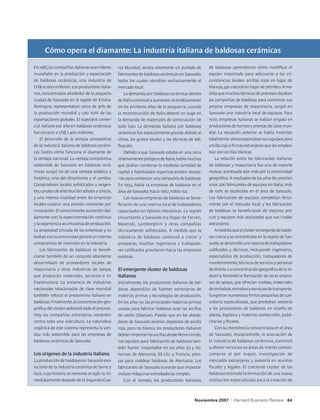 Cómo opera el diamante: La industria italiana de baldosas cerámicas

En 1987, las compañías italianas eran líderes     rra Mundial, existía solamente un puñado de        de baldosas aprendieron cómo modificar el
mundiales en la producción y exportación          fabricantes de baldosas cerámicas en Sassuolo,     equipo importado para adecuarse a las cir-
de baldosas cerámicas, una industria de           todos los cuales atendían exclusivamente el        cunstancias locales: arcillas rojas en lugar de
US$ 10.000 millones. Los productores italia-      mercado local.                                     blancas, gas natural en lugar de petróleo. A me-
nos, concentrados alrededor de la pequeña             La demanda por baldosas cerámicas dentro       dida que muchos técnicos de procesos dejaban
ciudad de Sassuolo en la región de Emilia-        de Italia comenzó a aumentar dramáticamente        las compañías de baldosas para comenzar sus
Romagna, representaban cerca de 30% de            en los primeros años de la posguerra, cuando       propias empresas de maquinaria, surgió en
la producción mundial y casi 60% de las           la reconstrucción de Italia detonó un auge en      Sassuolo una industria local de equipos. Para
exportaciones globales. El superávit comer-       la demanda de materiales de construcción de        1970, empresas italianas se habían erigido en
cial italiano ese año en baldosas cerámicas       todo tipo. La demanda italiana por baldosas        productores de hornos y prensas de clase mun-
fue cercano a US$ 1.400 millones.                 cerámicas fue especialmente grande debido al       dial. La situación anterior se había invertido
    El desarrollo de la ventaja competitiva       clima, los gustos locales y las técnicas de edi-   totalmente: ahora exportaban sus equipos para
de la industria italiana de baldosas cerámi-      ficación.                                          arcilla roja a firmas extranjeras que los emplea-
cas ilustra cómo funciona el diamante de              Debido a que Sassuolo estaba en una zona       ban con arcillas blancas.
la ventaja nacional. La ventaja competitiva       relativamente próspera de Italia, había muchos         La relación entre los fabricantes italianos
sostenible de Sassuolo en baldosas cerá-          que podían combinar la modesta cantidad de         de baldosas y maquinaria fue una de soporte
micas surgió no de una ventaja estática o         capital y habilidades organizacionales necesa-     mutuo, acentuada aún más por la proximidad
histórica, sino del dinamismo y el cambio.        rias para comenzar una compañía de baldosas.       geográfica. A mediados de los años 80, existían
Compradores locales sofisticados y exigen-        En 1955, había 14 empresas de baldosas en el       unos 200 fabricantes de equipos en Italia; más
tes, canales de distribución sólidos y únicos,    área de Sassuolo; hacia 1962, había 102.           de 60% se localizaba en el área de Sassuolo.
y una intensa rivalidad entre las empresas            Las nuevas empresas de baldosas se bene-       Los fabricantes de equipos competían feroz-
locales crearon una presión constante por         ficiaron de una reserva local de trabajadores      mente por el mercado local, y los fabricantes
innovación. El conocimiento aumentó rápi-         capacitados en labores mecánicas. La región        de baldosas se beneficiaron de mejores pre-
damente con la experimentación continua           circundante a Sassuolo era hogar de Ferrari,       cios y equipos más avanzados que sus rivales
y la experiencia acumulativa de producción.       Maserati, Lamborghini y otras compañías            extranjeros.
La propiedad privada de las empresas y su         técnicamente sofisticadas. A medida que la             A medida que el cluster emergente de baldo-
lealtad con la comunidad generó un intenso        industria de baldosas comenzó a crecer y           sas crecía y se concentraba en la región de Sas-
compromiso de inversión en la industria.          prosperar, muchos ingenieros y trabajado-          suolo, se desarrolló una reserva de trabajadores
    Los fabricantes de baldosas se benefi-        res calificados gravitaron hacia las empresas      calificados y técnicos, incluyendo ingenieros,
ciaron también de un conjunto altamente           exitosas.                                          especialistas de producción, trabajadores de
desarrollado de proveedores locales de                                                               mantenimiento, técnicos de servicio y personal
maquinaria y otras industrias de apoyo,           El emergente cluster de baldosas                   de diseño. La concentración geográfica de la in-
que producían materiales, servicios e in-         italianas                                          dustria fomentó la formación de otras empre-
fraestructura. La presencia de industrias         Inicialmente, los productores italianos de bal-    sas de apoyo, que ofrecían moldes, materiales
nacionales relacionadas de clase mundial          dosas dependían de fuentes extranjeras de          de embalaje, esmaltes y servicios de transporte.
también reforzó el predominio italiano en         materias primas y tecnologías de producción.       Surgieron numerosas firmas pequeñas de con-
baldosas. Finalmente, la concentración geo-       En los años 50, las principales materias primas    sultoría especializada, que prestaban asesoría
gráfica del cluster potenció todo el proceso.     usadas para fabricar baldosas eran las arcillas    a los productores de baldosas en diseño de
Hoy las compañías extranjeras compiten            de caolín (blancas). Puesto que en los alrede-     planta, logística y materias comerciales, publi-
contra toda una subcultura. La naturaleza         dores de Sassuolo existían depósitos de arcilla    citarias y fiscales.
orgánica de este sistema representa la ven-       roja, pero no blanca, los productores italianos        Con su membresía concentrada en el área
taja más sostenible para las empresas de          debían importar las arcillas desde Reino Unido.    de Sassuolo, Assopiastrelle, la asociación de
baldosas cerámicas de Sassuolo.                   Los equipos para fabricación de baldosas tam-      la industria de baldosas cerámicas, comenzó
                                                  bién fueron importados en los años 50 y 60:        a ofrecer servicios en áreas de interés común:
Los orígenes de la industria italiana             hornos de Alemania, EE.UU. y Francia; pren-        compras al por mayor, investigación de
La producción de baldosas en Sassuolo evo-        sas para moldear baldosas de Alemania. Los         mercados extranjeros y asesoría en asuntos
lucionó de la industria cerámica de barro y       fabricantes de Sassuolo tuvieron que importar      fiscales y legales. El creciente cluster de las
loza, cuya historia se remonta al siglo 13. In-   incluso máquinas esmaltadoras simples.             baldosas estimuló la formación de una nueva
mediatamente después de la Segunda Gue-              Con el tiempo, los productores italianos        institución especializada para la creación de



                                                                                              Noviembre 2007     |   Harvard Business Review 64
 