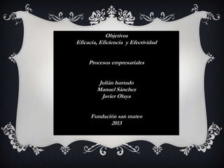 Objetivos
Eficacia, Eficiencia y Efectividad
Procesos empresariales
Julián hurtado
Manuel Sánchez
Javier Olaya
Fundación san mateo
2013

 