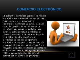 COMERCIO ELECTRÓNICO
El comercio electrónico consiste en realizar
electrónicamente transacciones comerciales.
Está basado en el tratamiento y
transmisión electrónica de datos, incluidos
texto, imágenes y vídeo. El comercio
electrónico comprende actividades muy
diversas, como comercio electrónico de
bienes y servicios, suministro en línea de
contenidos digitales, transferencia
electrónica de fondos, compraventa
electrónica de acciones, conocimientos de
embarque electrónicos, subastas, diseños y
proyectos conjuntos, prestación de servicios
en línea (on l i ne sour ci ng), contratación
pública, comercialización di r ect a al
consumi dor y ser vi ci os posvent a.
 