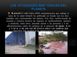 LAS 10 CIUDADES MÁS TÓXICAS DEL
PLANETA
El Bl acksmi t h I nst i t ut e (ONG norteamericana que trabaja el
tema de la salud infantil) ha publicado un listado con las diez
ciudades más contaminadas del planeta. Esta lista, confeccionada de
acuerdo a criterios técnicos de expertos en medioambiente, química
y medicina, entre otros, pretende alertar a las personas y a las
administraciones sobre los peligros de la polución de aguas, ai r e
y t i er r a; y da una voz de al er t a sobr e l os cambi os que
r equi er e con ur genci a el desar r ol l o i ndust r i al .
 