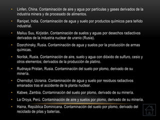 • Linfen, China. Contaminación de aire y agua por partículas y gases derivados de la
industria minera y de procesado de alimentos.
• Ranipet, India. Contaminación de agua y suelo por productos químicos para teñido
industrial.
• Mailuu Suu, Kirjistán. Contaminación de suelos y aguas por desechos radiactivos
derivados de la industria nuclear de uranio (Rusia).
• Dzerzhinsky, Rusia. Contaminación de agua y suelos por la producción de armas
químicas.
• Norilsk, Rusia. Contaminación de aire, suelo y agua con dióxido de sulfuro, cesio y
otros elementos; derivados de la producción de platino.
• Rudnaya Pristan, Rusia. Contaminación del suelo por plomo, derivado de su
minería.
• Chernobyl, Ucrania. Contaminación de agua y suelo por residuos radiactivos
emanados tras el accidente de la planta nuclear.
• Kabwe, Zambia. Contaminación del suelo por plomo, derivado de su minería.
• La Oroya, Perú. Contaminación de aire y suelos por plomo, derivado de su minería.
• Haina, República Dominicana. Contaminación del suelo por plomo, derivado del
reciclado de pilas y baterías.
 