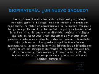 BIOPIRATERÍA: ¿UN NUEVO SAQUEO?
Los novísimos descubrimientos de la biotecnología (biología
molecular, genética, fisiología, etc.) han situado a la naturaleza
como fuente inagotable de conocimiento y de soluciones prácticas a
los grandes problemas de la humanidad. La protegida biodiversidad
lo está en virtud de esta enorme diversidad genética y biológica
que esta ahí esper ando a ser descubi er t a y pr omet i endo
panaceas y soluciones a todos los males del hombre: enfermedades,
vejez, pobreza, etc. Las grandes compañías farmacéuticas,
agroindustriales, las universidades y los laboratorios de investigación
científica son los principales interesados en hacerse con este tipo
de información y conocimiento, y lo hacen a través de l a
bioprospección, en que recopilan datos y muestras de interés
científico-comer ci al .
 
