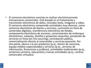 • El comercio electrónico consiste en realizar electrónicamente
transacciones comerciales. Está basado en el tratamiento y
transmisión electrónica de datos, incluidos texto, imágenes y vídeo.
El comercio electrónico comprende actividades muy diversas, como
comercio electrónico de bienes y servicios, suministro en línea de
contenidos digitales, transferencia electrónica de fondos,
compraventa electrónica de acciones, conocimientos de embarque
electrónicos, subastas, diseños y proyectos conjuntos, prestación de
servicios en línea (on line sourcing), contratación pública,
comercialización directa al consumidor y servicios posventa. Por
otra parte, abarca a la vez productos (p.ej., bienes de consumo,
equipo médico especializado) y servicios (p.ej., servicios de
información, financieros y jurídicos), actividades tradicionales (p.ej.,
asistencia sanitaria, educación) y nuevas actividades (p.ej., centros
comerciales virtuales).
 