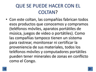 QUE SE PUEDE HACER CON EL
COLTAN?
• Con este coltan, las compañías fabrican todos
esos productos que conocemos y compramos
(teléfonos móviles, aparatos portátiles de
música, juegos de video o portátiles). Como
las compañías tampoco tienen un sistema
para rastrear, monitorear ni certificar la
proveniencia de sus materiales, todos los
teléfonos móviles y computadores portátiles
pueden tener minerales de zonas en conflicto
como el Congo.
 