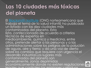 El Blacksmith Institute (ONG norteamericana que
trabaja el tema de la salud infantil) ha publicado
un listado con las diez ciudades más
contaminadas del planeta. Esta
lista, confeccionada de acuerdo a criterios
técnicos de expertos en
medioambiente, química y medicina, entre
otros, pretende alertar a las personas y a las
administraciones sobre los peligros de la polución
de aguas, aire y tierra; y da una voz de alerta
sobre los cambios que requiere con urgencia el
desarrollo industrial.Los lugares más
contaminados del planeta son
generalmente, zonas deprimidas
económicamente donde no existen regulaciones
 
