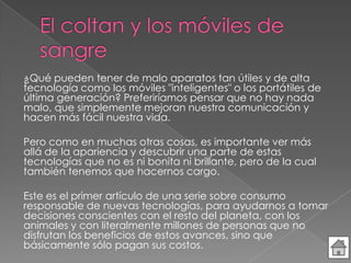¿Qué pueden tener de malo aparatos tan útiles y de alta
tecnología como los móviles "inteligentes" o los portátiles de
última generación? Preferiríamos pensar que no hay nada
malo, que simplemente mejoran nuestra comunicación y
hacen más fácil nuestra vida.
Pero como en muchas otras cosas, es importante ver más
allá de la apariencia y descubrir una parte de estas
tecnologías que no es ni bonita ni brillante, pero de la cual
también tenemos que hacernos cargo.
Este es el primer artículo de una serie sobre consumo
responsable de nuevas tecnologías, para ayudarnos a tomar
decisiones conscientes con el resto del planeta, con los
animales y con literalmente millones de personas que no
disfrutan los beneficios de estos avances, sino que
básicamente sólo pagan sus costos.
 