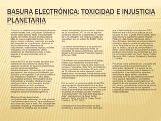 BASURA ELECTRÓNICA: TOXICIDAD E INJUSTICIA
PLANETARIA
 Como si no tuvieramos ya suficientes fuentes
contaminantes, ese computador (ordenador)
donde estás leyendo estas líneas también
puede convertirse en una amenaza tóxica.
Más de nueve sustancias tóxicas, como el
plomo, cromo, cobalto y mercurio; son parte
del ensamble de tu ordenador. Además, la
basura electrónica (desechos de
calculadoras, ordenadores, laptops, móviles
(celulares), etc.) está creando serios
problemas de toxicidad en China e India,
lugares a los que se envían para su
desguace.
 Cerca del 70% de los metales pesados que
contaminan los vertederos y basureros
públicos provienen de aparatos electrónicos
que las personas desechan
inadecuadamente. El mercurio y el cobalto,
por ejemplo, son tóxicos por inhalación, por
contacto y por ingestión; y el cromo es tóxico
por inhalación e ingestión. Todos estos
compuestos químicos forman parte de los
ordenadores y aparatos electrónicos que
usamos a diario, y por supuesto que se
transforman en un serio problema
medioambiental cuando son botados
directamente a un basurero sin intentar
recuperar esas componentes primero.
 Mujeres chinas desarmando
computadoresActualmente, los más grandes
"cementerios electrónicos" se encuentran en
las costas de China e India. Allí, trabajadores
(hombres, mujeres y niños) laboran a diario
reciclando los metales que se puedan
reusar, extrayendo el cobre de las bobinas
de los monitores CRT, el oro de algunos
contactos eléctricos y separando lo usable
de lo no utilizable -sin ninguna medida de
seguridad- por un sueldo de $USD 1,50 al
día.
 Los países desarrollados y los países en
vías de desarrollo desechan miles de
toneladas de basura electrónica cada año.
Según la Enviromental Protection Agency
(EPA) en 1999:
 "24 millones de computadoras en Estados
Unidos (sus habitantes compran más
computadoras que ninguna otra nación) se
volvieron "obsoletas. Sólo 14% (3.3 millones)
fueron recicladas o donadas. El resto, más
de 20 millones de estos aparatos, fueron
desechadas, incineradas, embarcadas como
exportaciones de desechos o temporalmente
almacenadas".
 Por su parte, un programa piloto de la EPA
para recolectar basura electrónica en San
José, California, "calculaba que era 10 veces
más barato embarcar monitores a China que
reciclarlos en Estados Unidos" (informe
"Exporting harm: The high-tech trashing of
Asia", elaborado por la Basel Action
Network, BAN; y la Silicon Valley Toxics
Coalition, SVTC, 2002).
 Greenpeace se ha preocupado de este
problema, y anuncia en su sitio mexicano
que el fabricante de computadores DELL
eliminará los compuestos tóxicos de sus
equipos de aquí al 2009. Por su parte, otros
gigantes de la electrónica (como Hewlett
Packard, LGE, Nokia, Samsung, Sony y
Sony Ericsson) también se comprometieron
a eliminar algunos químicos peligrosos a
futuro. Motorola es una de las compañías
que ha fallado, ya que se comprometió a
retirar ciertos tóxicos y luego amplió el plazo
fijado por ella misma. Las empresas que aún
no se comprometen son Acer, Apple, Fujitsu-
Siemens, IBM, Lenovo, Panasonic, Siemens
y Toshiba.
 Por ahora como podemos ver, una parte del
problema comienza a solucionarse: los
fabricantes eliminarán la mayoría de los
componentes tóxicos, pero el desecho, la
reutilización y reciclaje de los aparatos
electrónicos sigue siendo una tarea
pendiente. Una de las posibles soluciones
sería que los fabricantes y la industria
electrónica se hagan responsables por el
desecho de sus aparatos al final de su vida
útil, para lo que deberían sustentarse planes
de recogida y reciclaje de los aparatos,
evitando de este modo su proliferación en el
medio ambiente.
 