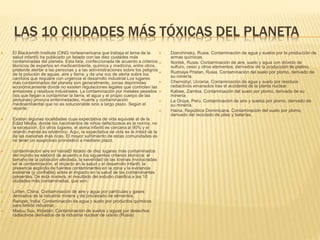 LAS 10 CIUDADES MÁS TÓXICAS DEL PLANETA
 El Blacksmith Institute (ONG norteamericana que trabaja el tema de la
salud infantil) ha publicado un listado con las diez ciudades más
contaminadas del planeta. Esta lista, confeccionada de acuerdo a criterios
técnicos de expertos en medioambiente, química y medicina, entre otros,
pretende alertar a las personas y a las administraciones sobre los peligros
de la polución de aguas, aire y tierra; y da una voz de alerta sobre los
cambios que requiere con urgencia el desarrollo industrial.Los lugares
más contaminados del planeta son generalmente, zonas deprimidas
económicamente donde no existen regulaciones legales que controlen las
emisiones y residuos industriales. La contaminación por metales pesados
(los que llegan a contaminar la tierra, el agua y el propio cuerpo de las
personas) provoca enfermedades, muerte y contaminación
medioambiental que no es solucionable sino a largo plazo. Según el
reporte:
 Existen algunas localidades cuya expectativa de vida equivale al de la
Edad Media, donde los nacimientos de niños defectuosos es la norma, no
la excepción. En otros lugares, el asma infantil es cercana al 90% y el
retardo mental es endémico. Aquí, la expectativa de vida es la mitad de la
de las naciones más ricas. El mayor sufrimiento de estas comunidades es
no tener un auspicioso pronóstico a mediano plazo.
 contaminacion aire en hainaEl listado de diez lugares más contaminados
del mundo se elaboró de acuerdo a los siguientes criterios técnicos: el
tamaño de la población afectada, la severidad de las toxinas involucradas
en la contaminación, el impacto en la salud y el desarrollo infantil, la
presencia explícita de fuentes contaminantes en la zona y la evidencia
existente (y confiable) sobre el impacto en la salud de los contaminantes
presentes. De esta manera, el resultado del estudio clasifica a las 10
ciudades más contaminadas, que son:
 Linfen, China. Contaminación de aire y agua por partículas y gases
derivados de la industria minera y de procesado de alimentos.
 Ranipet, India. Contaminación de agua y suelo por productos químicos
para teñido industrial.
 Mailuu Suu, Kirjistán. Contaminación de suelos y aguas por desechos
radiactivos derivados de la industria nuclear de uranio (Rusia).
 Dzerzhinsky, Rusia. Contaminación de agua y suelos por la producción de
armas químicas.
 Norilsk, Rusia. Contaminación de aire, suelo y agua con dióxido de
sulfuro, cesio y otros elementos; derivados de la producción de platino.
 Rudnaya Pristan, Rusia. Contaminación del suelo por plomo, derivado de
su minería.
 Chernobyl, Ucrania. Contaminación de agua y suelo por residuos
radiactivos emanados tras el accidente de la planta nuclear.
 Kabwe, Zambia. Contaminación del suelo por plomo, derivado de su
minería.
 La Oroya, Perú. Contaminación de aire y suelos por plomo, derivado de
su minería.
 Haina, República Dominicana. Contaminación del suelo por plomo,
derivado del reciclado de pilas y baterías.
 
