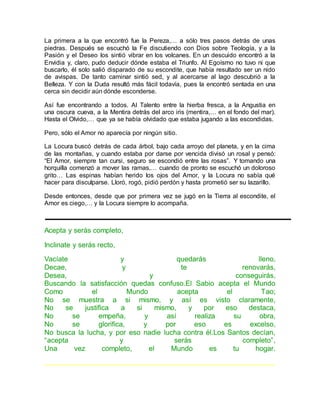 La primera a la que encontró fue la Pereza,… a sólo tres pasos detrás de unas 
piedras. Después se escuchó la Fe discutiendo con Dios sobre Teología, y a la 
Pasión y el Deseo los sintió vibrar en los volcanes. En un descuido encontró a la 
Envidia y, claro, pudo deducir dónde estaba el Triunfo. Al Egoísmo no tuvo ni que 
buscarlo, él solo salió disparado de su escondite, que había resultado ser un nido 
de avispas. De tanto caminar sintió sed, y al acercarse al lago descubrió a la 
Belleza. Y con la Duda resultó más fácil todavía, pues la encontró sentada en una 
cerca sin decidir aún dónde esconderse. 
Así fue encontrando a todos. Al Talento entre la hierba fresca, a la Angustia en 
una oscura cueva, a la Mentira detrás del arco iris (mentira,… en el fondo del mar). 
Hasta el Olvido,… que ya se había olvidado que estaba jugando a las escondidas. 
Pero, sólo el Amor no aparecía por ningún sitio. 
La Locura buscó detrás de cada árbol, bajo cada arroyo del planeta, y en la cima 
de las montañas, y cuando estaba por darse por vencida divisó un rosal y pensó: 
“El Amor, siempre tan cursi, seguro se escondió entre las rosas”. Y tomando una 
horquilla comenzó a mover las ramas,… cuando de pronto se escuchó un doloroso 
grito… Las espinas habían herido los ojos del Amor, y la Locura no sabía qué 
hacer para disculparse. Lloró, rogó, pidió perdón y hasta prometió ser su lazarillo. 
Desde entonces, desde que por primera vez se jugó en la Tierra al escondite, el 
Amor es ciego,… y la Locura siempre lo acompaña. 
Acepta y serás completo, 
Inclinate y serás recto, 
Vacíate y quedarás lleno, 
Decae, y te renovarás, 
Desea, y conseguirás, 
Buscando la satisfacción quedas confuso.El Sabio acepta el Mundo 
Como el Mundo acepta el Tao; 
No se muestra a si mismo, y así es visto claramente, 
No se justifica a si mismo, y por eso destaca, 
No se empeña, y así realiza su obra, 
No se glorifica, y por eso es excelso, 
No busca la lucha, y por eso nadie lucha contra él.Los Santos decían, 
“acepta y serás completo”, 
Una vez completo, el Mundo es tu hogar. 
————————————————————————————————– 
 