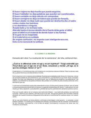 El buen viajero no deja huella que pueda seguirse, 
El buen hablador no deja palabras que puedan ser cuestionadas, 
El buen contable no deja cálculo sin comprobar, 
El buen cerrajero no deja cerradura que pueda ser forzada, 
El buen atador no deja nudo que pueda ser deshecho.Así, el sabio 
cuida a todos los hombres 
y no abandona a ninguno. 
Acepta todo y no rechaza nada. 
Atiende hasta el menor detalle.Así el fuerte debe guiar al débil, 
pues el débil es el material de donde hacer a los fuertes. 
Si la guía no es respetada 
O el material no es cuidado 
Se origina confusión, no importa cuan inteligente sea uno. 
Esta es la esencia de la sutileza. 
EL GUZANO Y LA MANZANA 
Extracto del Libro “La revolución de la conciencia”, de Isha, editorial Kier. 
¿Cuál es la diferencia entre mi ego y mi ser espiritual? Tengo entendido que 
Freud decía que el ego era el ser físico, emocional y mental. ¿El ego, es lo 
que los sicólogos llaman el “yo”? 
Imagínate por un momento que eres una manzana con una preciosa cáscara brillante. Pules la cáscara cada 
día, y parece hermosa a la vista de todo el mundo. 
Esa manzana es como nuestras personalidades. Nuestras personalidades están llenas de máscaras. Llenas 
de conceptos ideales de cómo tendríamos que comportarnos y qué tendríamos que hacer. Estos conceptos 
ideales nos dicen que deberíamos ser gente buena, que no deberíamos enojarnos, que deberíamos ser 
exitosos, que deberíamos ser padres amorosos. Nos proveen con un billón de presunciones acerca de cómo 
tendríamos que ser. 
Y caminamos durante toda nuestra vida pretendiendo ser eso. Continuamos puliendo el afuera, pero el centro 
y la esencia de quienes somos tiene un gusano muy grande arrastrándose por dentro. Y este gusano ha sido 
creado por rabia, depresión, auto-abandono, pérdida del espíritu y pérdida de la verdad de quienes somos. 
Para que la parte exterior de la manzana sea realmente brillante – sea realmente perfecta, sea realmente 
luminosa - tenemos que ir adentro y remover lo que no es real. Ese gusano grande y feo ha estado nadando 
alrededor de nuestra conciencia, bloqueando la luz del amor incondicional en nuestras raíces o en nuestro 
centro. 
Así es que este Sistema va hacia adentro y comienza a desintegrar a este gusano. Lo empieza a sacar 
pedazo a pedazo. Y a medida que los pedazos van saliendo, comenzamos a ver las mentiras. Comenzamos a 
ver las máscaras, comenzamos a ver la falta de verdad. Comenzamos a escuchar las voces que nos 
mantienen en limitación. 
 