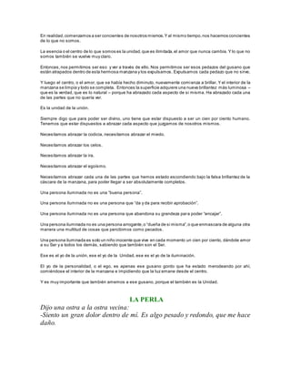 En realidad, comenzamos a ser concientes de nosotros mismos. Y al mismo tiempo, nos hacemos concientes 
de lo que no somos. 
La esencia o el centro de lo que somos es la unidad, que es ilimitada, el amor que nunca cambia. Y lo que no 
somos también se vuelve muy claro. 
Entonces, nos permitimos ser eso y ver a través de ello. Nos permitimos ser esos pedazos del gusano que 
están atrapados dentro de esta hermosa manzana y los expulsamos. Expulsamos cada pedazo que no sirve. 
Y luego el centro, o el amor, que se había hecho diminuto, nuevamente comienza a brillar. Y el interior de la 
manzana se limpia y todo se completa. Entonces la superficie adquiere una nueva brillantez más luminosa – 
que es la verdad, que es lo natural – porque ha abrazado cada aspecto de si misma. Ha abrazado cada una 
de las partes que no quería ver. 
Es la unidad de la unión. 
Siempre digo que para poder ser divino, uno tiene que estar dispuesto a ser un cien por ciento humano. 
Tenemos que estar dispuestos a abrazar cada aspecto que juzgamos de nosotros mismos. 
Necesitamos abrazar la codicia, necesitamos abrazar el miedo. 
Necesitamos abrazar los celos. 
Necesitamos abrazar la ira. 
Necesitamos abrazar el egoísmo. 
Necesitamos abrazar cada una de las partes que hemos estado escondiendo bajo la falsa brillantez de la 
cáscara de la manzana, para poder llegar a ser absolutamente completos. 
Una pers ona iluminada no es una “buena pers ona”. 
Una pers ona iluminada no es una pers ona que “da y da para recibir aprobación”. 
Una persona iluminada no es una persona que abandona su grandeza par a poder “encajar”. 
Una pers ona iluminada no es una pers ona arrogante, o “dueña de s i misma”, o que enmas cara de alguna otra 
manera una multitud de cosas que percibimos como pecados. 
Una persona iluminada es solo un niño inocente que vive en cada momento un cien por ciento, dándole amor 
a su Ser y a todos los demás, sabiendo que también son el Ser. 
Ese es el yo de la unión, ese el yo de la Unidad, ese es el yo de la iluminación. 
El yo de la personalidad, o el ego, es apenas ese gusano gordo que ha estado merodeando por ahí, 
comiéndose el interior de la manzana e impidiendo que la luz emane desde el centro. 
Y es muy importante que también amemos a ese gusano, porque el también es la Unidad. 
LA PERLA 
Dijo una ostra a la ostra vecina: 
-Siento un gran dolor dentro de mí. Es algo pesado y redondo, que me hace 
daño. 
 