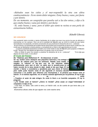 -Alabados sean los cielos y el mar-respondió la otra con altiva 
condescendencia–.Yo no siento dolor ninguno. Estoy buena y sana, por fuera 
y por dentro. 
En ese momento, un cangrejito que pasaba oyó a las dos ostras, y dijo a la 
que estaba buena y sana por dentro y por fuera: 
–Sí, estás buena y sana; pero el dolor que siente tu vecina es una perla de 
extraorinaria belleza. 
(Khalil Gibran) 
NO-VIOLENCIA 
Una serpiente había mordido a tantos habitantes de la aldea que eran muy pocos los que se atrevían a 
aventurarse en los campos. Pero era tal la santidad del Maestro que se corrió la noticia de que había 
domesticado a la serpiente y la había convencido de que practicara la disciplina de la no – violencia. 
Al poco tiempo, los habitantes de la aldea habían descubierto que la serpiente se había hecho inofensiva. De 
modo que se dedicaban a tirarle piedras y a arrastrarla de un lado a otro agarrándola por la cola. 
La pobre y apaleada serpiente se arrastró una noche hasta la casa del Maestro para quejarse. El Maestro 
le dijo: “Am iga mía, has dejado de atemoriz ar a la gente y eso no es b ueno”. 
“¡Pero si fuiste tú quien me enseño a practicar la disciplina de la no – violencia!” “Yo te dije que 
dejaras de hacer daño, no de silb ar”. 
El Vuelo del Halcón 
De: “Historias para Reflexionar II“. Se desconoce el autor. 
Un rey recibió como obsequio dos pequeños halcones y los entregó al 
maestro de cetrería para que los entrenara. Pasado unos meses, el 
maestro le informó al rey que uno de los halcones estaba 
perfectamente, pero que al otro, no sabía que le sucedía pues no se 
había movido de la rama donde lo dejó, desde el día que llegó. El rey 
mandó a llamar a curanderos y sanadores para que vieran al halcón, 
pero nadie pudo hacerlo volar. Al día siguiente el monarca decidió 
comunicar a su pueblo que ofrecería una recompensa a la persona que hiciera volar al 
halcón. A la mañana siguiente, vio al halcón volando ágilmente por los jardines. El rey le dijo 
a su corte: 
—Traedme al autor de este milagro. Su corte le llevó a un humilde campesino. El rey le 
preguntó: 
—¿Tú hiciste volar al halcón? ¿Cómo lo hiciste? ¿Eres acaso un mago? Intimidado el 
campesino le dijo al rey: 
—Fue fácil, mi Señor, sólo corté la rama y el halcón voló, se dio cuenta de que tenía alas y se 
largó a volar. 
Alcancemos alturas antes de que alguien nos corte nuestra rama. 
