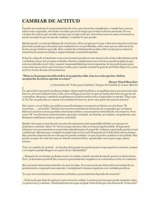 CAMBIAR DE ACTITUD 
1 
Cuando me molesta el comportamiento de otro, una situación complicada o cuando las cosas no 
salen como esperaba, sólo debo recordar que no lo tengo que tomar en forma personal. No soy 
víctima de todo lo que sucede a menos que escoja verlo así. Aún si las cosas no salen a mi manera, 
puedo aceptar lo que no puedo cambiar, y cambiar lo que puedo. 
Quizás puedo ver mis problemas de otra forma. Si los acepto por lo que valen sin tomarlos en forma 
personal, puede que encuentre que realmente no son problemas, sólo cosas que no salieron en la 
forma en que hubiera querido. Este cambio de actitud puede ayudar a libe rarme para evaluar la 
situación de manera realista y seguir adelante constructivamente. 
Echar la culpa de mi malestar a sucesos externos puede ser una manera de evitar enfrentarme con la 
verdadera causa: mis propias actitudes. Puedo considerarme una víctima o puedo aceptar lo que 
está sucediendo en mi vida y asumir responsabilidad por mis respuestas. Se me podrá guiar para 
concretar una acción o para no hacer nada, pero cuando escucho la guía de mi Poder Superior, ya no 
seré la víctima de mis circunstancias. 
"Dios no le pregunta al hombre si acepta la vida. Esa no es la opción. Debes 
aceptarla, la única opción es cómo" 
Henry Ward Beecher 
(1) Extraídos de "Valor para Cambiar", Grupos de Familia Al -Anon, México 
2 
Un agricultor encontró una flauta mágica. Esperando hechizar a sus gallinas para que pusieran más 
huevos, les tocó la flauta todo el día, pero al llegar la noche vio que no había más huevos que los de 
costumbre. Después, cuando le preguntaron si había tenido éxito, el agricultor contestó: "Claro que 
sí. No fue un gran día en cuanto a la cantidad de huevos, pero vaya que lo fue para la música" 
Hace poco, en un Taller nos pidieron que llenáramos en espacio en blanco en esta frase: "Si 
oc urriera ……sería feliz". Muc hos de nosotros sentimos la tentación de responder que seríamos 
felices si nuestros seres queridos estuvieran sobrios o encararan la sobriedad de otra manera. Pero 
otros "Si" nos hicieron sentir muchas carencias: si mi jefe, mi familia, mi empleo, mi gobierno, mis 
finanzas cambiaran como yo quiero, sería feliz. 
Quedó claro que en muchos de nosotros la esperanza está suspendida debido a cosas que no 
podemos controlar. Estos "si" hicieron que nuestra vida se tornara ingobernable. Si logramos 
eliminar esos pensamientos recurrentes abandonamos el papel de víctimas, esperando que las cosas 
cambiaran. Optamos por cumplir un papel más activo en la búsqueda de la felicidad, ahora mismo. 
Hay muchos aspectos de mi vida que no puedo cambiar. Lo que sí puedo cambiar es mi actitud. Hoy 
puedo aceptar mi vida tal como es. Puedo sentirme feliz y agradecido con lo que tengo, ahora 
mismo. 
"Con un cambio de actitud... los hechos del pasado se pueden poner en perspectiva correcta; el amor 
y el respeto pueden llegar a ser parte de la vida familiar" 
... Después de un tiempo podemos notar el cambio cuando nuestra forma de pensar se distorsiona. 
Pero, si deseamos ponerle fin a nuestros pensamientos negativos, la conciencia es sólo el comienzo. 
Hoy prestaré minuciosa atención a lo que me digo. Si es necesario me detendré en la mitad de un 
pensamiento, empezaré nuevamente y reemplazaré visiones negativas con verdades positivas. 
"Lo que nos enseñamos con nuestras actitudes y pensamientos depende de nosotros" 
...Es hora de que deje de esperar a que otros me cuiden. La única persona que puede amarme como 
yo quiero soy yo mismo. "Gradualmente tuve que aceptar el hecho de que mis deseos de "si tan sólo" 
 
