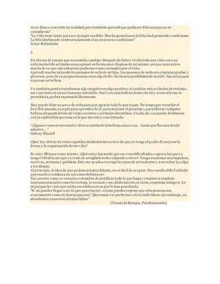no se iban a convertir en realidad, pero también aprendí que podía ser feliz aunque no se 
cumplieran" 
"La vida tiene tanto para ser siempre tan feliz. Mucha gente busca la felicidad poniendo condiciones. 
La felicidad puede sentirse solamente si no se ponen condiciones" 
Artur Rubinstein 
3 
Un día me di cuenta que necesitaba cambiar. Después de haber vivido toda una vida con u na 
enfermedad de actitudes nunca pensé en forma muy elogiosa de mí mismo, así que nunca tuve 
mucha fe en que mis esfuerzos pudieran verse coronados por el éxito. 
Aprendí mucho mirando los gusanos de seda de mi hijo. Los gusanos de seda son criaturas gordas y 
glotonas, pero de su propia esencia crean algo bello. No tienen posibilidad de decidir. Nacieron para 
expresar su belleza. 
Yo también puedo transformar algo negativo en algo positivo; al cambiar mis actitudes derrotistas, 
me convierto en un ser humano más bello. Nací con esta belleza dentro de mí y si tan sólo me lo 
permitiera, podría expresarla libremente. 
Hoy puedo hilar un poco de seda para que agracie todo lo que toque. No tengo que recordar el 
horrible pasado, excepto para aprender de él, para mejorar el presente y para liberar cualquier 
belleza atrapada detrás de viejos secretos y actitudes derrotistas. Un día ala vez puedo deleitarme 
con la espléndida persona en la que me estoy convirtiendo. 
“A lgunas v eces es nec esario v olver a enseñarle la belleza a una cosa... hasta que florezca desde 
adentro... " 
Galway Kinnell 
¿Qué hay detrás de estas repetidas declaraciones acerca de que yo tengo el poder de mejorar la 
forma y la organización de mi vida? 
Es esto: Mirarse a uno mismo. ¿Qué estoy haciendo que me crea dificultades o agrava las que ya 
tengo? ¿Podría ser que yo trato de arreglarlo todo culpando a otros?. Tengo examinar mis impulsos, 
motivos, acciones y palabras. Esto me ayuda a corregir la causa de mi malestar y a no echar la culpa 
a los demás 
Al principio, la idea de que podamos haber faltado, no es fácil de aceptar. Nos resulta difícil admitir 
que nuestra conducta no sea como debiera ser. 
Tan pronto como yo venza la costumbre de justificar todo lo que hago y empiece a emplear 
instrumentos tales como la cortesía, la ternura y un cálido interés en otros, ocurrirán milagros. Lo 
sé porque he visto que así ha sucedido a otros que lo han practicado. 
"Si no puedes llegar a ser lo que querrías ser, ¿cómo puedes esperar que otra persona sea 
exactamente como tú deseas que sea?. Queremos ver perfectos a otros individuos; sin embargo, no 
atendemos a nuestras propias faltas" 
(Tomás de Kempís, Parafraseando) 
 