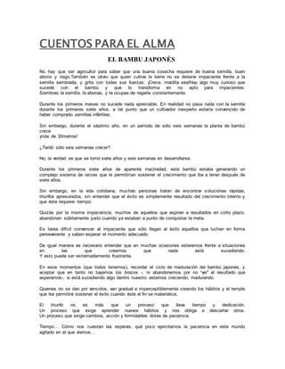 CUENTOS PARA EL ALMA 
EL BAMBU JAPONÉS 
No hay que ser agricultor para saber que una buena cosecha requiere de buena semilla, buen 
abono y riego.También es obvio que quien cultiva la tierra no se detiene impaciente frente a la 
semilla sembrada, y grita con todas sus fuerzas: ¡Crece, maldita sea!Hay algo muy curioso que 
sucede con el bambú y que lo transforma en no apto para impacientes: 
Siembras la semilla, la abonas, y te ocupas de regarla constantemente. 
Durante los primeros meses no sucede nada apreciable. En realidad no pasa nada con la semilla 
durante los primeros siete años, a tal punto que un cultivador inexperto estaría convencido de 
haber comprado semillas infértiles. 
Sin embargo, durante el séptimo año, en un período de sólo seis semanas la planta de bambú 
crece 
¡más de 30metros! 
¿Tardó sólo seis semanas crecer? 
No, la verdad es que se tomó siete años y seis semanas en desarrollarse. 
Durante los primeros siete años de aparente inactividad, este bambú estaba generando un 
complejo sistema de raíces que le permitirían sostener el crecimiento que iba a tener después de 
siete años. 
Sin embargo, en la vida cotidiana, muchas personas tratan de encontrar soluciones rápidas, 
triunfos apresurados, sin entender que el éxito es simplemente resultado del crecimiento interno y 
que éste requiere tiempo. 
Quizás por la misma impaciencia, muchos de aquellos que aspiran a resultados en corto plazo, 
abandonan súbitamente justo cuando ya estaban a punto de conquistar la meta. 
Es tarea difícil convencer al impaciente que sólo llegan al éxito aquellos que luchan en forma 
perseverante y saben esperar el momento adecuado. 
De igual manera es necesario entender que en muchas ocasiones estaremos frente a situaciones 
en las que creemos que nada está sucediendo. 
Y esto puede ser extremadamente frustrante. 
En esos momentos (que todos tenemos), recordar el ciclo de maduración del bambú japonés, y 
aceptar que en tanto no bajemos los brazos -, ni abandonemos por no “ver” el resultado que 
esperamos-, si está sucediendo algo dentro nuestro: estamos creciendo, madurando. 
Quienes no se dan por vencidos, van gradual e imperceptiblemente creando los hábitos y el temple 
que les permitirá sostener el éxito cuando éste al fin se materialice. 
El triunfo no es más que un proceso que lleva tiempo y dedicación. 
Un proceso que exige aprender nuevos hábitos y nos obliga a descartar otros. 
Un proceso que exige cambios, acción y formidables dotes de paciencia. 
Tiempo… Cómo nos cuestan las esperas, qué poco ejercitamos la paciencia en este mundo 
agitado en el que vivimos… 
 