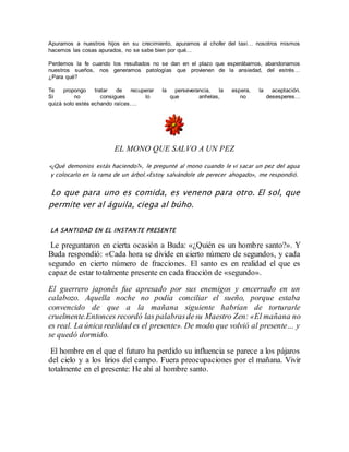 Apuramos a nuestros hijos en su crecimiento, apuramos al chofer del taxi… nosotros mismos 
hacemos las cosas apurados, no se sabe bien por qué… 
Perdemos la fe cuando los resultados no se dan en el plazo que esperábamos, abandonamos 
nuestros sueños, nos generamos patologías que provienen de la ansiedad, del estrés… 
¿Para qué? 
Te propongo tratar de recuperar la perseverancia, la espera, la aceptación. 
Si no consigues lo que anhelas, no desesperes… 
quizá solo estés echando raíces…. 
EL MONO QUE SALVO A UN PEZ 
«¿Qué demonios estás haciendo?», le pregunté al mono cuando le vi sacar un pez del agua 
y colocarlo en la rama de un árbol.«Estoy salvándole de perecer ahogado», me respondió. 
Lo que para uno es comida, es veneno para otro. El sol, que 
permite ver al águila, ciega al búho. 
LA SANTIDAD EN EL INSTANTE PRESENTE 
Le preguntaron en cierta ocasión a Buda: «¿Quién es un hombre santo?». Y 
Buda respondió: «Cada hora se divide en cierto número de segundos, y cada 
segundo en cierto número de fracciones. El santo es en realidad el que es 
capaz de estar totalmente presente en cada fracción de «segundo». 
El guerrero japonés fue apresado por sus enemigos y encerrado en un 
calabozo. Aquella noche no podía conciliar el sueño, porque estaba 
convencido de que a la mañana siguiente habrían de torturarle 
cruelmente.Entonces recordó las palabras de su Maestro Zen: «El mañana no 
es real. La única realidad es el presente». De modo que volvió al presente… y 
se quedó dormido. 
El hombre en el que el futuro ha perdido su influencia se parece a los pájaros 
del cielo y a los lirios del campo. Fuera preocupaciones por el mañana. Vivir 
totalmente en el presente: He ahí al hombre santo. 
 