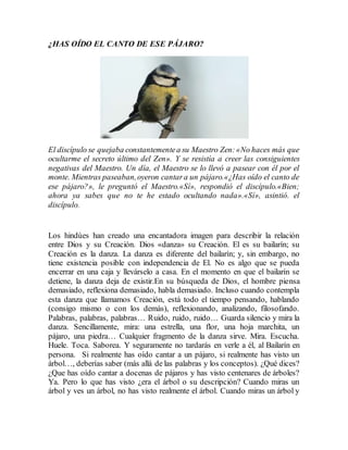 ¿HAS OÍDO EL CANTO DE ESE PÁJARO? 
El discípulo se quejaba constantemente a su Maestro Zen: «No haces más que 
ocultarme el secreto último del Zen». Y se resistía a creer las consiguientes 
negativas del Maestro. Un día, el Maestro se lo llevó a pasear con él por el 
monte. Mientras paseaban, oyeron cantar a un pájaro.«¿Has oído el canto de 
ese pájaro?», le preguntó el Maestro.«Sí», respondió el discípulo.«Bien; 
ahora ya sabes que no te he estado ocultando nada».«Sí», asintió. el 
discípulo. 
Los hindúes han creado una encantadora imagen para describir la relación 
entre Dios y su Creación. Dios «danza» su Creación. El es su bailarín; su 
Creación es la danza. La danza es diferente del bailarín; y, sin embargo, no 
tiene existencia posible con independencia de El. No es algo que se pueda 
encerrar en una caja y llevárselo a casa. En el momento en que el bailarín se 
detiene, la danza deja de existir.En su búsqueda de Dios, el hombre piensa 
demasiado, reflexiona demasiado, habla demasiado. Incluso cuando contempla 
esta danza que llamamos Creación, está todo el tiempo pensando, hablando 
(consigo mismo o con los demás), reflexionando, analizando, filosofando. 
Palabras, palabras, palabras… Ruido, ruido, ruido… Guarda silencio y mira la 
danza. Sencillamente, mira: una estrella, una flor, una hoja marchita, un 
pájaro, una piedra… Cualquier fragmento de la danza sirve. Mira. Escucha. 
Huele. Toca. Saborea. Y seguramente no tardarás en verle a él, al Bailarín en 
persona. Si realmente has oído cantar a un pájaro, si realmente has visto un 
árbol…, deberías saber (más allá de las palabras y los conceptos). ¿Qué dices? 
¿Que has oído cantar a docenas de pájaros y has visto centenares de árboles? 
Ya. Pero lo que has visto ¿era el árbol o su descripción? Cuando miras un 
árbol y ves un árbol, no has visto realmente el árbol. Cuando miras un árbol y 
 