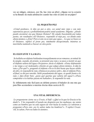 ves un milagro, entonces, por fin, has visto un árbol. ¿Alguna vez tu corazón 
se ha llenado de muda admiración cuando has oído el canto de un pájaro? 
EL PEQUEÑO PEZ 
«Usted perdone», le dijo un pez a otro, «es usted más viejo y con más 
experiencia que yo y probablemente podrá usted ayudarme. Dígame: ¿dónde 
puedo encontrar eso que llaman Océano? He estado buscándolo por todas 
partes, sin resultado».«El Océano», respondió el viejo pez, «es donde estás 
ahora mismo».«¿Esto? Pero si esto no es más que agua… Lo que yo busco es 
el Océano», replicó el joven pez, totalmente decepcionado, mientras se 
marchaba nadando a buscar en otra parte. 
EL ELEFANTE Y LA RATA 
Se hallaba un elefante bañándose tranquilamente en un remanso, en mitad de 
la jungla, cuando, de pronto, se presentó una rata y se puso a insistir en que 
el elefante saliera del agua.«No quiero», decía el elefante. «Estoy disfrutando 
y me niego a ser molestado».«Insisto en que salgas ahora mismo», le dijo la 
rata.«¿Por qué?», preguntó el elefante.«No te lo diré hasta que hayas salido 
de ahí», le respondió la rata.«Entonces no pienso salir», dijo el elefante.Pero, 
al final, se dio por vencido. Salió pesadamente del agua, se quedó frente a la 
rata y dijo:«Está bien; ¿para qué querías que saliera del agua?».«Para 
comprobar si te habías puesto mi bañador», le respondió la rata. 
Es infinitamente más fácil para un elefante ponerse el bañador de una rata que 
para Dios acomodarse a nuestras doctas ideas acerca de Él. 
UNA VITAL DIFERENCIA 
Le preguntaron cierta vez a Uwais, el Sufí: «¿Qué es lo que la Gracia te ha 
dado?». Y les respondió:«Cuando me despierto por las mañanas, me siento 
como un hombre que no está seguro de vivir hasta la noche».Le volvieron a 
preguntar:«Pero esto ¿no lo saben todos los hombres?». Y replicó Uwais: 
«Sí, lo saben, Pero no todos lo sienten». 
 