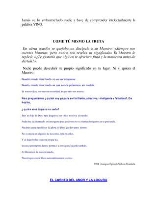 Jamás se ha emborrachado nadie a base de comprender intelectualmente la 
palabra VINO. 
COME TÚ MISMO LA FRUTA 
En cierta ocasión se quejaba un discípulo a su Maestro: «Siempre nos 
cuentas historias, pero nunca nos revelas su significado» El Maestro le 
replicó: «¿Te gustaría que alguien te ofreciera fruta y la masticara antes de 
dártela?». 
Nadie puede descubrir tu propio significado en tu lugar. Ni si quiera el 
Maestro. 
Nuestro miedo más hondo no es ser incapaces 
Nuestro miedo más hondo es que somos poderosos sin medida. 
Es nuestra Luz, no nuestra oscuridad, lo que más nos asusta. 
Nos preguntamos ¿ quién soy yo para ser brillante, atractivo, inteligente y fabuloso?. De 
hecho, 
¿ quién eres tú para no serlo? 
Eres un hijo de Dios. Que juegues a ser chico no sirve al mundo. 
Nada hay de iluminado en encogerte para que otros no se sientan inseguros en tu presencia. 
Nacimos para manifestar la gloria de Dios que llevamos dentro. 
No está sólo en algunos de nosotros, está en todos. 
Y al dejar brillar nuestra propia luz, 
inconscientemente damos permiso a otros para hacerlo también. 
Al liberarnos de nuestro miedo, 
Nuestra presencia libera automáticamente a otros. 
1994, Juanguel Speech,Nelson Mandela 
EL CUENTO DEL AMOR Y LA LOCURA 
 