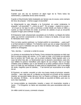 Mario Benedetti 
Cuentan que una vez se reunieron en algún lugar de la Tierra todos los 
sentimientos y cualidades de los seres humanos. 
Cuando el Aburrimiento había bostezado por tercera vez, la Locura, como siempre 
tan loca, les propuso: “¡Vamos a jugar al escondite!”. 
La Intriga levantó la ceja intrigada y la Curiosidad, sin poder contenerse, le 
preguntó: “¿Al escondite? Y, ¿cómo es eso?”. “Es un juego —explicó la Locura— 
en el que yo me tapo la cara y comienzo a contar desde uno hasta un millón, y, 
cuando yo haya terminado de contar, el primero de ustedes al que yo encuentre 
ocupará mi lugar para continuar el juego”. 
El Entusiasmo bailó entusiasmado secundado por la Euforia. La Alegría dio tantos 
saltos que terminó convenciendo a la Duda, e incluso a la Apatía, a la que nunca 
le interesaba hacer nada. 
Pero no todos querían participar. La Verdad prefirió no esconderse… ¿para qué? 
si al final siempre la hallaban. Y la Soberbia opinó que era un juego muy tonto (en 
realidad lo que le molestaba era que la idea no hubiese sido suya). Y la Cobardía 
prefirió no arriesgarse. 
“Uno, dos tres…”, comenzó a contar la Locura. 
La primera en esconderse fue la Pereza. Como siempre tan perezosa se dejó caer 
tras la primera piedra del camino. La Fe subió al cielo, y la Envidia se escondió 
tras la sombra del Triunfo que, con su propio esfuerzo, había logrado subir a la 
copa del árbol más alto. La Generosidad casi no alcanzó a esconderse, cada sitio 
que hallaba le parecía maravilloso para alguno de sus amigos. Que si un lago 
cristalino para la Belleza; que si una hendida en un árbol, perfecto para la Timidez; 
que si el vuelo de una mariposa, lo mejor para la Voluptuosidad; que si una ráfaga 
de viento, magnífico para la Libertad;… Y así terminó por acurrucarse en un rayito 
de sol. 
El Egoísmo, en cambio, encontró un sitio muy bueno desde el principio: aireado, 
cómodo,… pero sólo para él. La Mentira se escondió en el fondo de los océanos 
(mentira, se escondió detrás del arco iris). La Pasión y el Deseo, en el centro de 
los volcanes. El Olvido,… se me olvidó dónde se escondió el Olvido, pero eso no 
es lo más importante. 
La Locura contaba ya novecientos noventa y nueve mil novecientos noventa y 
nueve… Y el Drogamor no había aún encontrado sitio para esconderse entre sus 
flores. 
Un millón contó la Locura y comenzó a buscar. 
 