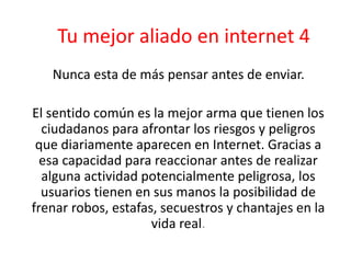 Tu mejor aliado en internet 4 
Nunca esta de más pensar antes de enviar. 
El sentido común es la mejor arma que tienen los 
ciudadanos para afrontar los riesgos y peligros 
que diariamente aparecen en Internet. Gracias a 
esa capacidad para reaccionar antes de realizar 
alguna actividad potencialmente peligrosa, los 
usuarios tienen en sus manos la posibilidad de 
frenar robos, estafas, secuestros y chantajes en la 
vida real. 
 
