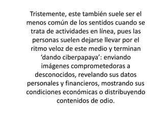 Tristemente, este también suele ser el 
menos común de los sentidos cuando se 
trata de actividades en línea, pues las 
personas suelen dejarse llevar por el 
ritmo veloz de este medio y terminan 
‘dando ciberpapaya’: enviando 
imágenes comprometedoras a 
desconocidos, revelando sus datos 
personales y financieros, mostrando sus 
condiciones económicas o distribuyendo 
contenidos de odio. 
 