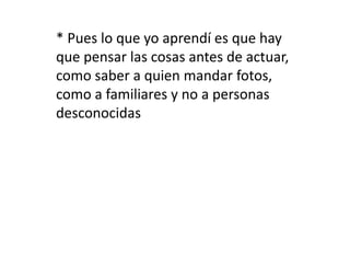 * Pues lo que yo aprendí es que hay 
que pensar las cosas antes de actuar, 
como saber a quien mandar fotos, 
como a familiares y no a personas 
desconocidas 
