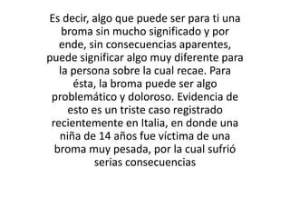 Es decir, algo que puede ser para ti una 
broma sin mucho significado y por 
ende, sin consecuencias aparentes, 
puede significar algo muy diferente para 
la persona sobre la cual recae. Para 
ésta, la broma puede ser algo 
problemático y doloroso. Evidencia de 
esto es un triste caso registrado 
recientemente en Italia, en donde una 
niña de 14 años fue víctima de una 
broma muy pesada, por la cual sufrió 
serias consecuencias 
 