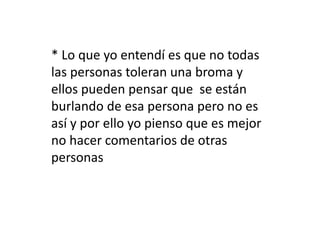 * Lo que yo entendí es que no todas 
las personas toleran una broma y 
ellos pueden pensar que se están 
burlando de esa persona pero no es 
así y por ello yo pienso que es mejor 
no hacer comentarios de otras 
personas 
 