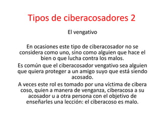 Tipos de ciberacosadores 2 
El vengativo 
En ocasiones este tipo de ciberacosador no se 
considera como uno, sino como alguien que hace el 
bien o que lucha contra los malos. 
Es común que el ciberacosador vengativo sea alguien 
que quiera proteger a un amigo suyo que está siendo 
acosado. 
A veces este rol es tomado por una víctima de cibera 
coso, quien a manera de venganza, ciberacosa a su 
acosador u a otra persona con el objetivo de 
enseñarles una lección: el ciberacoso es malo. 
 