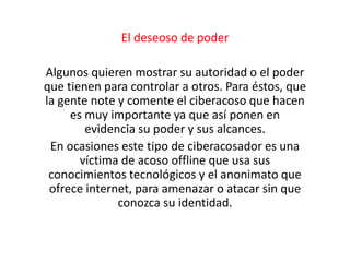El deseoso de poder 
Algunos quieren mostrar su autoridad o el poder 
que tienen para controlar a otros. Para éstos, que 
la gente note y comente el ciberacoso que hacen 
es muy importante ya que así ponen en 
evidencia su poder y sus alcances. 
En ocasiones este tipo de ciberacosador es una 
víctima de acoso offline que usa sus 
conocimientos tecnológicos y el anonimato que 
ofrece internet, para amenazar o atacar sin que 
conozca su identidad. 
 