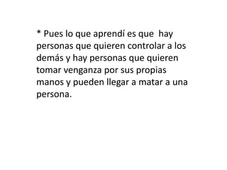 * Pues lo que aprendí es que hay 
personas que quieren controlar a los 
demás y hay personas que quieren 
tomar venganza por sus propias 
manos y pueden llegar a matar a una 
persona. 
 