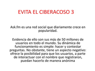EVITA EL CIBERACOSO 3 
Ask.fm es una red social que diariamente crece en 
popularidad. 
Evidencia de ello son sus más de 50 millones de 
usuarios en todo el mundo. Su dinámica de 
funcionamiento es simple: hacer y contestar 
preguntas. No obstante, tiene un aspecto negativo: 
ofrece la posibilidad para que los usuarios, a parte 
de interactuar con el nombre que registraron, 
puedan hacerlo de manera anónima 
 