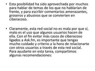 • Esta posibilidad ha sido aprovechada por muchos 
para hablar de temas de los que no hablarían de 
frente, y para escribir comentarios amenazantes, 
groseros y abusivos que se convierten en 
ciberacoso. 
• Claramente, esta red social no es mala por que sí, 
malo es el uso que algunos usuarios hacen de 
ella. Con el fin evitar más casos de ciberacoso 
ligados a Ask.fm, es importante que tengas 
mucho cuidado y criterio a la hora de relacionarte 
con otros usuarios a través de esta red social. 
Para ayudarte en esta tarea, compartimos 
algunas recomendaciones: 
 