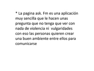 * La pagina ask. Fm es una aplicación 
muy sencilla que le hacen unas 
pregunta que no tenga que ver con 
nada de violencia ni vulgaridades 
con eso las personas quieren crear 
una buen ambiente entre ellos para 
comunicarse 
 