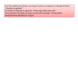Una fría mañana de invierno, una mujer le envía a su esposo un mensaje de texto:
“¡Pantalla congelada!”
El marido le responde lo siguiente: “Vierte agua tibia sobre ella”.
Cinco minutos más tarde, la mujer le envía otro mensaje: “Computadora
completamente dañada por el agua”
 