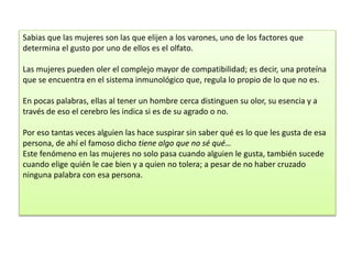 Sabias que las mujeres son las que elijen a los varones, uno de los factores que
determina el gusto por uno de ellos es el olfato.
Las mujeres pueden oler el complejo mayor de compatibilidad; es decir, una proteína
que se encuentra en el sistema inmunológico que, regula lo propio de lo que no es.
En pocas palabras, ellas al tener un hombre cerca distinguen su olor, su esencia y a
través de eso el cerebro les indica si es de su agrado o no.
Por eso tantas veces alguien las hace suspirar sin saber qué es lo que les gusta de esa
persona, de ahí el famoso dicho tiene algo que no sé qué…
Este fenómeno en las mujeres no solo pasa cuando alguien le gusta, también sucede
cuando elige quién le cae bien y a quien no tolera; a pesar de no haber cruzado
ninguna palabra con esa persona.
 