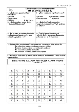 Mis lecturas de 3º y 4º
100
Comprueba si has comprendido:
144- EL CORSARIO NEGRO
1.- ¿Qué crees que significa
filibustero?
a) Pirata b)
Comerciante
c) Militar d) Marinero
2 .- ¿Qué crees que significa buque?
a) Canoa b) Parecido a conde
c) locomotora d) barco
3.- ¿Qué reinaba a bordo de los
buques filibusteros?
4.- ¿Qué significa la expresión
“depredadores del mar”? ¿A quiénes
se refiere?
5.- En el texto se compara algunas
cualidades de los corsarios con
animales, ¿cuáles son?
6.- En el texto se demuestra la
valentía de los corsarios. Busca dos
palabras que lo demuestren.
7.- Señala si las siguientes afirmaciones son verdaderas (V) o falsas (F).
- Se colocaban en su puesto con mucha rapidez
- Durante el combate se convertían en corderos
- No concedían valor a la muerte
- En el buque no había orden ni disciplina
8.- Busca en esta sopa de letras nueve palabras relacionadas con la vida de
los corsarios.
SABLE- TESORO- CALAVERA- RON- GALEÓN- CAPITÁN- OCÉANO-
ABORDAJE
 