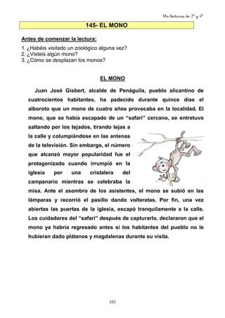 Mis lecturas de 3º y 4º
101
145- EL MONO
Antes de comenzar la lectura:
1. ¿Habéis visitado un zoológico alguna vez?
2. ¿Visteis algún mono?
3. ¿Cómo se desplazan los monos?
EL MONO
Juan José Gisbert, alcalde de Penáguila, pueblo alicantino de
cuatrocientos habitantes, ha padecido durante quince días el
alboroto que un mono de cuatro años provocaba en la localidad. El
mono, que se había escapado de un “safari” cercano, se entretuvo
saltando por los tejados, tirando tejas a
la calle y columpiándose en las antenas
de la televisión. Sin embargo, el número
que alcanzó mayor popularidad fue el
protagonizado cuando irrumpió en la
iglesia por una cristalera del
campanario mientras se celebraba la
misa. Ante el asombro de los asistentes, el mono se subió en las
lámparas y recorrió el pasillo dando volteretas. Por fin, una vez
abiertas las puertas de la iglesia, escapó tranquilamente a la calle.
Los cuidadores del “safari” después de capturarlo, declararon que el
mono ya habría regresado antes si los habitantes del pueblo no le
hubieran dado plátanos y magdalenas durante su visita.
 