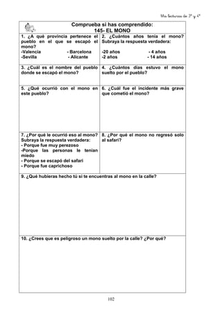 Mis lecturas de 3º y 4º
102
Comprueba si has comprendido:
145- EL MONO
1. ¿A qué provincia pertenece el
pueblo en el que se escapó el
mono?
-Valencia - Barcelona
-Sevilla - Alicante
2. ¿Cuántos años tenía el mono?
Subraya la respuesta verdadera:
-20 años - 4 años
-2 años - 14 años
3. ¿Cuál es el nombre del pueblo
donde se escapó el mono?
4. ¿Cuántos días estuvo el mono
suelto por el pueblo?
5. ¿Qué ocurrió con el mono en
este pueblo?
6. ¿Cuál fue el incidente más grave
que cometió el mono?
7. ¿Por qué le ocurrió eso al mono?
Subraya la respuesta verdadera:
- Porque fue muy perezoso
-Porque las personas le tenían
miedo
- Porque se escapó del safari
- Porque fue caprichoso
8. ¿Por qué el mono no regresó solo
al safari?
9. ¿Qué hubieras hecho tú si te encuentras al mono en la calle?
10. ¿Crees que es peligroso un mono suelto por la calle? ¿Por qué?
 