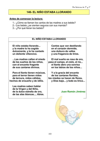 Mis lecturas de 3º y 4º
103
146- EL NIÑO ESTABA LLORANDO
Antes de comenzar la lectura:
1.- ¿Cómo se llaman los cantos de las madres a sus bebés?
2.- Los bebés ¿se sienten seguros con sus mamás?
3.- ¿Por qué lloran los bebés?
EL NIÑO ESTABA LLORANDO
El niño estaba llorando...
y la madre lo ha cogido
dulcemente, y le ha cantado
un doliente villancico.
...Las madres callan el miedo
de los sueños de los niños,
con el encanto fragante
de sus cantares divinos.
Para el llanto tienen músicas,
para el terror tienen nidos
de ternura, nidos cálidos,
hechos de ensueño y de idilio.
Las madres saben hablar
de la Virgen y del Niño,
de la dulce estrella de oro,
de las alas blancas..., tibios.
Cantos que van destilando
en el corazón dormido,
una dulzura de valles
y una fragancia de lirios.
El mal sueño es rosa de oro,
pasa el campo, el cielo, el río...
el llanto abre una sonrisa
en los labios de los niños...
Y a la gracia del encanto
de los cantares floridos,
los miedos se hacen de flores,
y Dios baja... y todo es lírico...
Juan Ramón Jiménez
 
