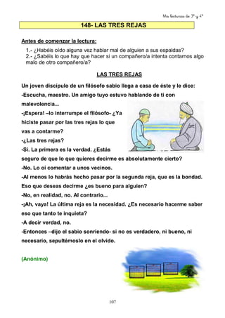 Mis lecturas de 3º y 4º
107
148- LAS TRES REJAS
Antes de comenzar la lectura:
1.- ¿Habéis oído alguna vez hablar mal de alguien a sus espaldas?
2.- ¿Sabéis lo que hay que hacer si un compañero/a intenta contarnos algo
malo de otro compañero/a?
LAS TRES REJAS
Un joven discípulo de un filósofo sabio llega a casa de éste y le dice:
-Escucha, maestro. Un amigo tuyo estuvo hablando de ti con
malevolencia...
-¡Espera! –lo interrumpe el filósofo- ¿Ya
hiciste pasar por las tres rejas lo que
vas a contarme?
-¿Las tres rejas?
-Sí. La primera es la verdad. ¿Estás
seguro de que lo que quieres decirme es absolutamente cierto?
-No. Lo oí comentar a unos vecinos.
-Al menos lo habrás hecho pasar por la segunda reja, que es la bondad.
Eso que deseas decirme ¿es bueno para alguien?
-No, en realidad, no. Al contrario...
-¡Ah, vaya! La última reja es la necesidad. ¿Es necesario hacerme saber
eso que tanto te inquieta?
-A decir verdad, no.
-Entonces –dijo el sabio sonriendo- si no es verdadero, ni bueno, ni
necesario, sepultémoslo en el olvido.
(Anónimo)
 