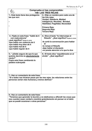 Mis lecturas de 3º y 4º
108
Comprueba si has comprendido:
148- LAS TRES REJAS
1.- Este texto tiene dos protagonis-
tas que son:
-
-
2.- Elije un nombre para cada una de
las tres rejas:
Verdad, Sabiduría, Maldad,
Inteligencia, Necedad, Bondad,
Habilidad, Fragilidad, Necesidad
Primera Reja:
Segunda Reja:
Tercera Reja:
3.- Fíjate en esta frase “habló de ti
con malevolencia”
¿qué significa? Rodea lo cierto
-que habló con violencia de ti
-que habló muy bien de ti
-que habló mal de ti
-que habló regular de ti
4.- Dice el texto “lo interrumpe el
filósofo” ¿Qué significa? Rodea lo cierto
-le cortó la conversación para hablar
él
-lo rompe el filósofo
-deja hablar al discípulo
-no presta atención a lo que le dice
5.- “¿Estás seguro de que lo que
quieres decirme es absolutamente
cierto?”
Copia esta frase cambiando la
palabra subrayada
6.- El texto dice “sepultémoslo en el
olvido” ¿Qué significa?
7.- Haz un comentario de esta frase:
“Si a todos nos hicieran pasar por las tres rejas, las relaciones entre las
personas serían más humanas y menos dañinas”
8.- Haz un comentario de esta frase:
“Tenemos que aprender la lección y no dedicamos a difundir las cosas que
nos cuenten (sean verdad o mentira) gratuitamente sin pensar en el daño
que se puede ocasionar a otras personas”
 