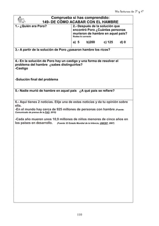 Mis lecturas de 3º y 4º
110
Comprueba si has comprendido:
149- DE CÓMO ACABAR CON EL HAMBRE
1.- ¿Quién era Poro? 2.- Después de la solución que
encontró Poro ¿Cuántas personas
murieron de hambre en aquel país?
Rodea lo correcto
a) 5 b)200 c) 125 d) 0
3.- A partir de la solución de Poro ¿pasaron hambre los ricos?
4.- En la solución de Poro hay un castigo y una forma de resolver el
problema del hambre ¿sabes distinguirlos?
-Castigo
-Solución final del problema
5.- Nadie murió de hambre en aquel país ¿A qué país se refiere?
6.- Aquí tienes 2 noticias. Elije una de estas noticias y da tu opinión sobre
ella.
-En el mundo hay cerca de 925 millones de personas con hambre (Fuente:
Comunicado de prensa de la FAO, 2010)
-Cada año mueren unos 10,9 millones de niños menores de cinco años en
los países en desarrollo. (Fuente: El Estado Mundial de la Infancia, UNICEF, 2007)
 