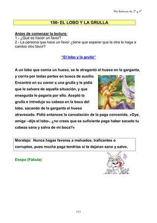Mis lecturas de 3º y 4º
111
150- EL LOBO Y LA GRULLA
Antes de comenzar la lectura:
1.- ¿Qué es hacer un favor?
2.- La persona que hace un favor ¿tiene que esperar que la otra le haga a
cambio otro favor?
“El lobo y la grulla”
A un lobo que comía un hueso, se le atragantó el hueso en la garganta,
y corría por todas partes en busca de auxilio.
Encontró en su correr a una grulla y le pidió
que le salvara de aquella situación, y que
enseguida le pagaría por ello. Aceptó la
grulla e introdujo su cabeza en la boca del
lobo, sacando de la garganta el hueso
atravesado. Pidió entonces la cancelación de la paga convenida. «Oye,
amiga –dijo el lobo-, ¿no crees que es suficiente paga haber sacado tu
cabeza sana y salva de mi boca?»
Moraleja: Nunca hagas favores a malvados, traficantes o
corruptos, pues mucha paga tendrías si te dejaran sano y salvo.
Esopo (Fábula)
 