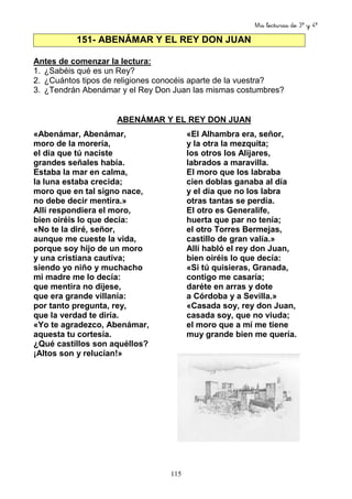 Mis lecturas de 3º y 4º
115
151- ABENÁMAR Y EL REY DON JUAN
Antes de comenzar la lectura:
1. ¿Sabéis qué es un Rey?
2. ¿Cuántos tipos de religiones conocéis aparte de la vuestra?
3. ¿Tendrán Abenámar y el Rey Don Juan las mismas costumbres?
ABENÁMAR Y EL REY DON JUAN
«Abenámar, Abenámar,
moro de la morería,
el día que tú naciste
grandes señales había.
Estaba la mar en calma,
la luna estaba crecida;
moro que en tal signo nace,
no debe decir mentira.»
Allí respondiera el moro,
bien oiréis lo que decía:
«No te la diré, señor,
aunque me cueste la vida,
porque soy hijo de un moro
y una cristiana cautiva;
siendo yo niño y muchacho
mi madre me lo decía:
que mentira no dijese,
que era grande villanía:
por tanto pregunta, rey,
que la verdad te diría.
«Yo te agradezco, Abenámar,
aquesta tu cortesía.
¿Qué castillos son aquéllos?
¡Altos son y relucían!»
«El Alhambra era, señor,
y la otra la mezquita;
los otros los Alijares,
labrados a maravilla.
El moro que los labraba
cien doblas ganaba al día
y el día que no los labra
otras tantas se perdía.
El otro es Generalife,
huerta que par no tenía;
el otro Torres Bermejas,
castillo de gran valía.»
Allí habló el rey don Juan,
bien oiréis lo que decía:
«Si tú quisieras, Granada,
contigo me casaría;
daréte en arras y dote
a Córdoba y a Sevilla.»
«Casada soy, rey don Juan,
casada soy, que no viuda;
el moro que a mí me tiene
muy grande bien me quería.
 