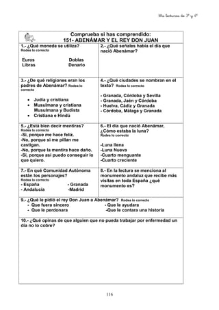 Mis lecturas de 3º y 4º
116
Comprueba si has comprendido:
151- ABENÁMAR Y EL REY DON JUAN
1.- ¿Qué moneda se utiliza?
Rodea lo correcto
Euros Doblas
Libras Denario
2.- ¿Qué señales había el día que
nació Abenámar?
3.- ¿De qué religiones eran los
padres de Abenámar? Rodea lo
correcto
• Judía y cristiana
• Musulmana y cristiana
Musulmana y Budista
• Cristiana e Hindú
4.- ¿Qué ciudades se nombran en el
texto? Rodea lo correcto
- Granada, Córdoba y Sevilla
- Granada, Jaén y Córdoba
- Huelva, Cádiz y Granada
- Córdoba, Málaga y Granada
5.- ¿Está bien decir mentiras?
Rodea lo correcto
-Sí, porque me hace feliz.
-No, porque si me pillan me
castigan.
-No, porque la mentira hace daño.
-Sí, porque así puedo conseguir lo
que quiero.
6.- El día que nació Abenámar,
¿Cómo estaba la luna?
Rodea lo correcto
-Luna llena
-Luna Nueva
-Cuarto menguante
-Cuarto creciente
7.- En qué Comunidad Autónoma
están los personajes?
Rodea lo correcto
- España - Granada
- Andalucía -Madrid
8.- En la lectura se menciona al
monumento andaluz que recibe más
visitas en toda España ¿qué
monumento es?
9.- ¿Qué le pidió el rey Don Juan a Abenámar? Rodea lo correcto
- Que fuera sincero - Que le ayudara
- Que le perdonara -Que le contara una historia
10.- ¿Qué opinas de que alguien que no pueda trabajar por enfermedad un
día no lo cobre?
 